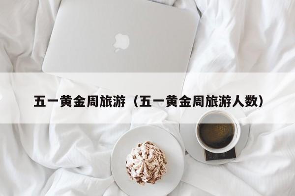 五一黄金周旅游（五一黄金周旅游人数）