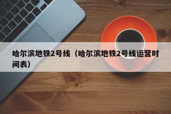哈尔滨地铁2号线（哈尔滨地铁2号线运营时间表）