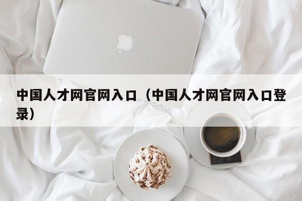 中国人才网官网入口（中国人才网官网入口登录）
