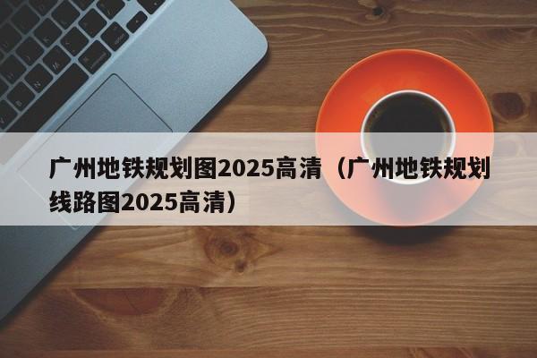 广州地铁规划图2025高清（广州地铁规划线路图2025高清）