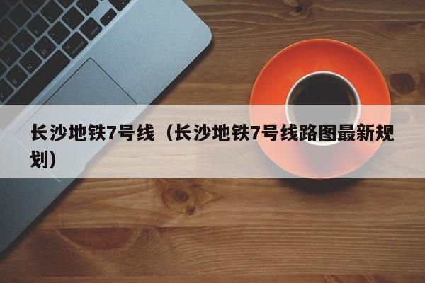 长沙地铁7号线（长沙地铁7号线路图最新规划）  第1张
