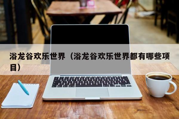 浴龙谷欢乐世界（浴龙谷欢乐世界都有哪些项目）