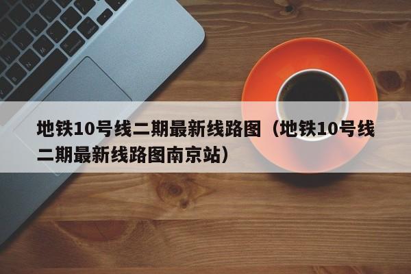 地铁10号线二期最新线路图（地铁10号线二期最新线路图南京站）