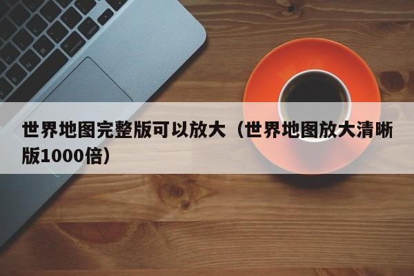 世界地图完整版可以放大（世界地图放大清晰版1000倍）