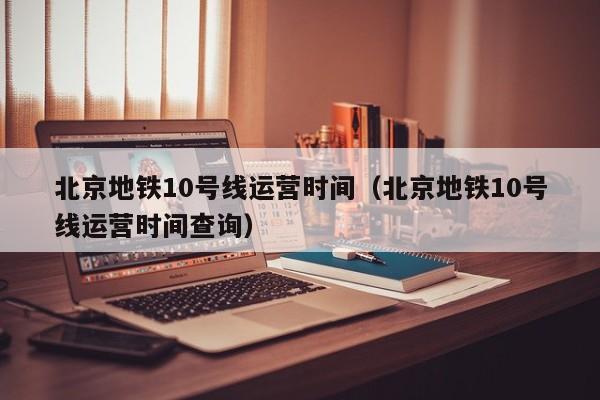 北京地铁10号线运营时间（北京地铁10号线运营时间查询）