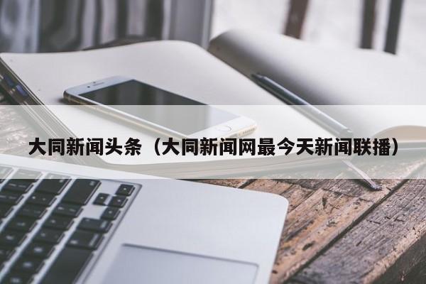 大同新闻头条（大同新闻网最今天新闻联播）  第1张
