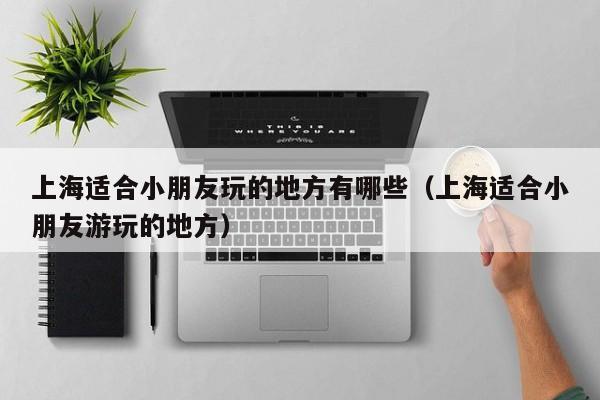 上海适合小朋友玩的地方有哪些（上海适合小朋友游玩的地方）