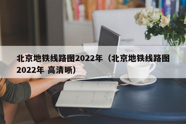 北京地铁线路图2022年（北京地铁线路图2022年 高清晰）