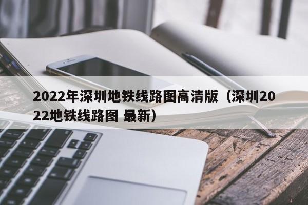 2022年深圳地铁线路图高清版（深圳2022地铁线路图 最新）