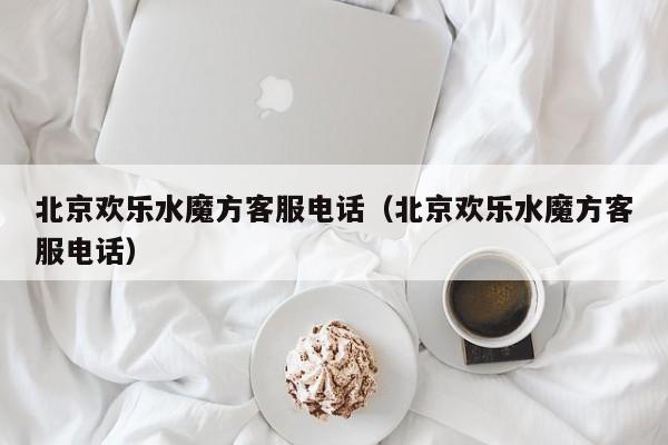 北京欢乐水魔方客服电话（北京欢乐水魔方客服电话）