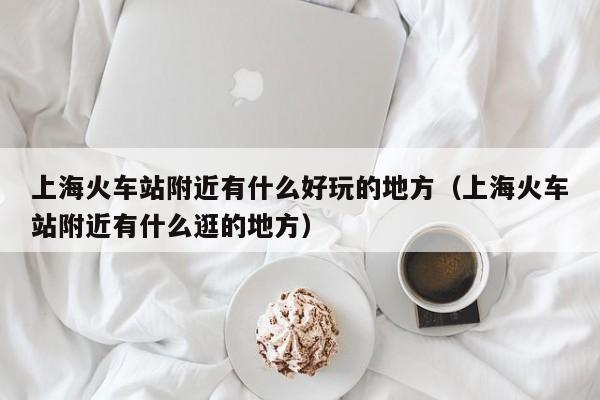 上海火车站附近有什么好玩的地方（上海火车站附近有什么逛的地方）