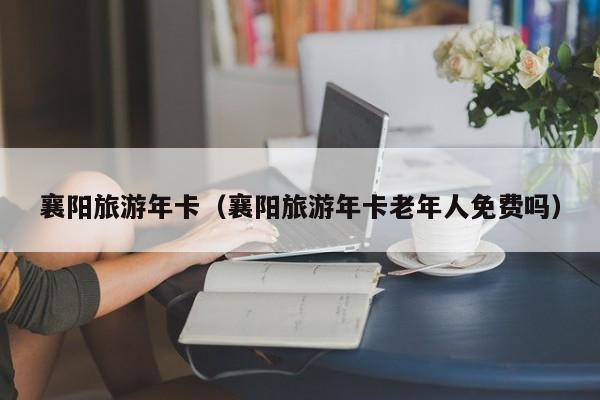 襄阳旅游年卡（襄阳旅游年卡老年人免费吗）