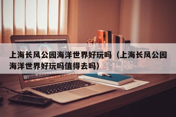 上海长风公园海洋世界好玩吗（上海长风公园海洋世界好玩吗值得去吗）