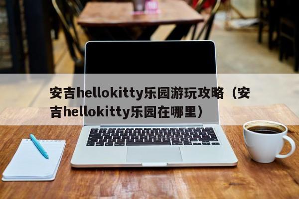 安吉hellokitty乐园游玩攻略（安吉hellokitty乐园在哪里）