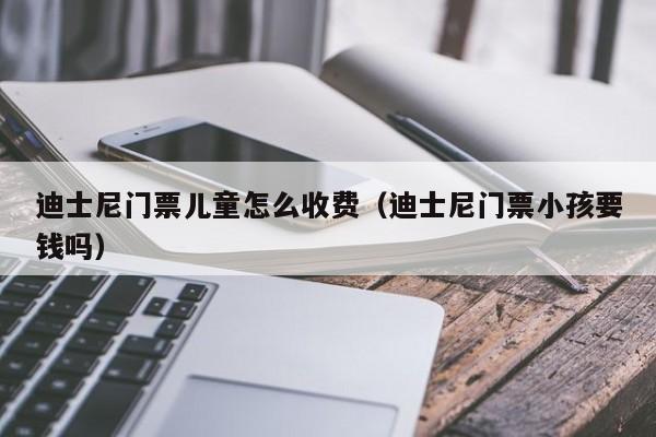迪士尼门票儿童怎么收费（迪士尼门票小孩要钱吗）