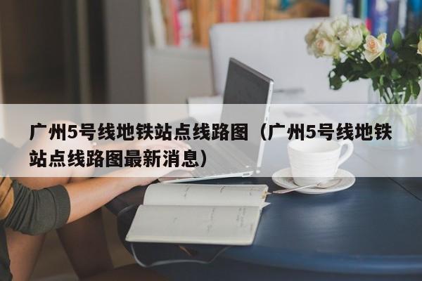广州5号线地铁站点线路图（广州5号线地铁站点线路图最新消息）