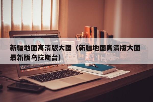 新疆地图高清版大图（新疆地图高清版大图 最新版乌拉斯台）