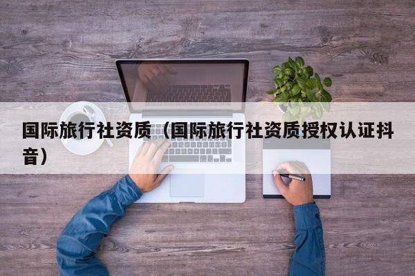 国际旅行社资质（国际旅行社资质授权认证抖音）  第1张