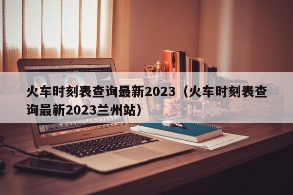 火车时刻表查询最新2023（火车时刻表查询最新2023兰州站）
