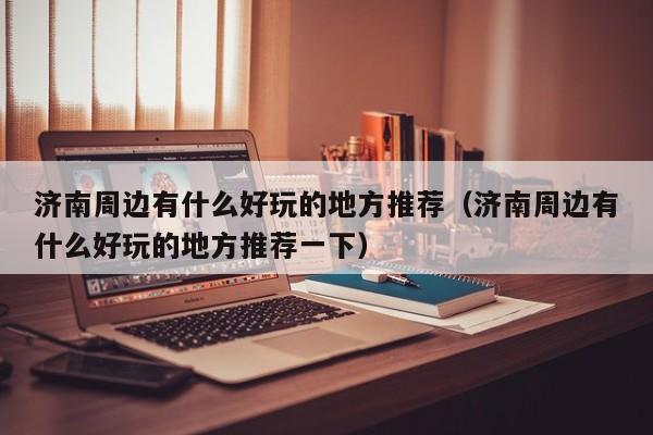 济南周边有什么好玩的地方推荐（济南周边有什么好玩的地方推荐一下）