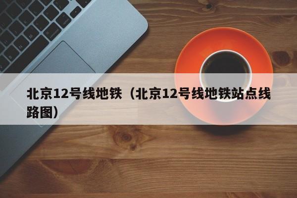 北京12号线地铁（北京12号线地铁站点线路图）  第1张