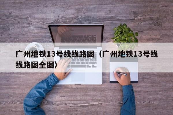广州地铁13号线线路图（广州地铁13号线线路图全图）  第1张