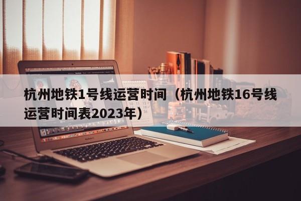 杭州地铁1号线运营时间（杭州地铁16号线运营时间表2023年）  第1张