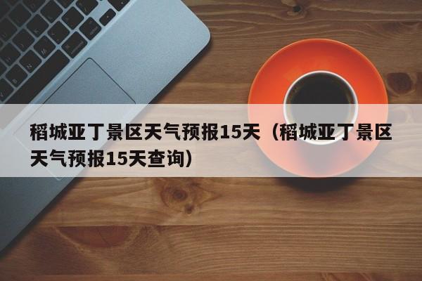 稻城亚丁景区天气预报15天（稻城亚丁景区天气预报15天查询）