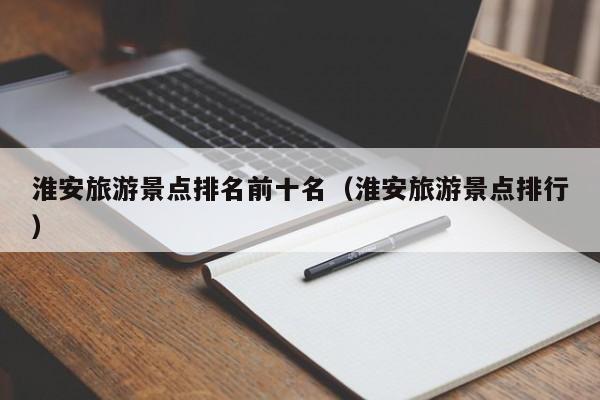 淮安旅游景点排名前十名（淮安旅游景点排行）