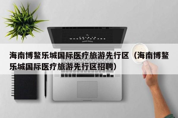 海南博鳌乐城国际医疗旅游先行区（海南博鳌乐城国际医疗旅游先行区招聘）