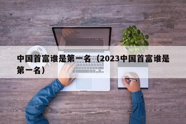 中国首富谁是第一名（2023中国首富谁是第一名）