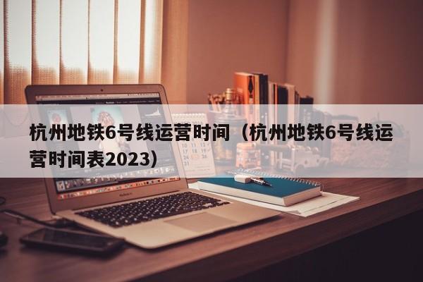 杭州地铁6号线运营时间（杭州地铁6号线运营时间表2023）