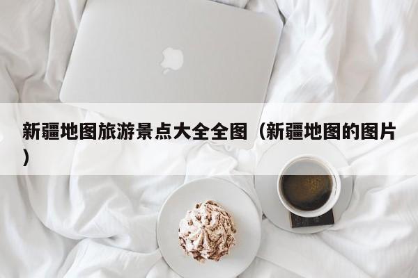 新疆地图旅游景点大全全图（新疆地图的图片）
