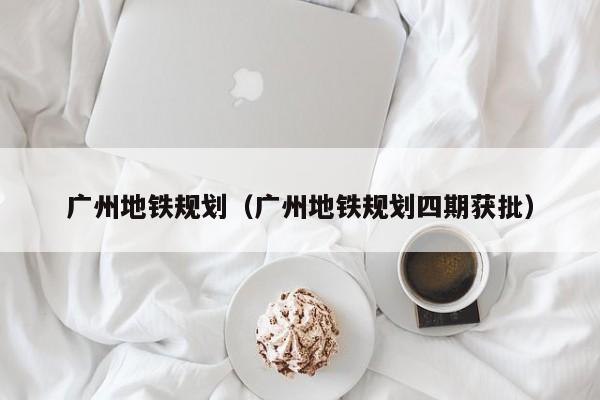 广州地铁规划（广州地铁规划四期获批）