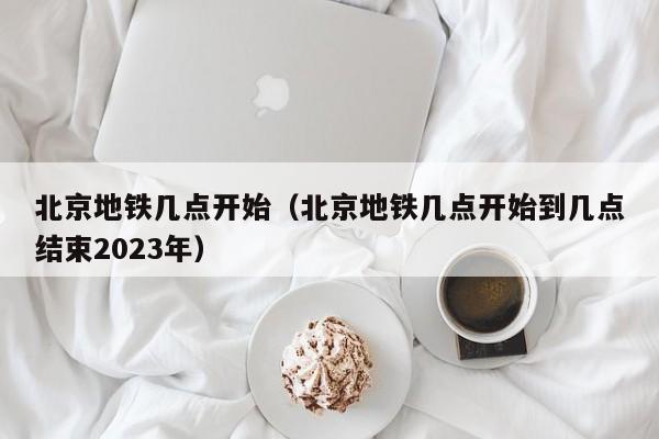 北京地铁几点开始（北京地铁几点开始到几点结束2023年）