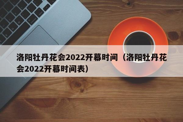 洛阳牡丹花会2022开幕时间（洛阳牡丹花会2022开幕时间表）
