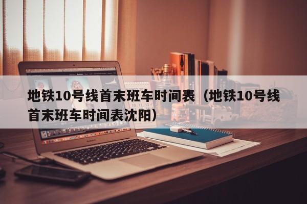 地铁10号线首末班车时间表（地铁10号线首末班车时间表沈阳）