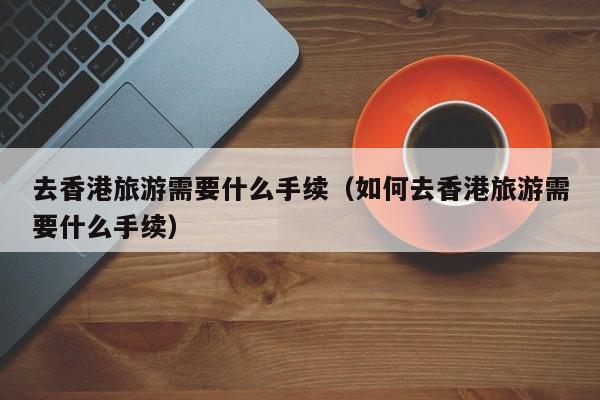 去香港旅游需要什么手续（如何去香港旅游需要什么手续）