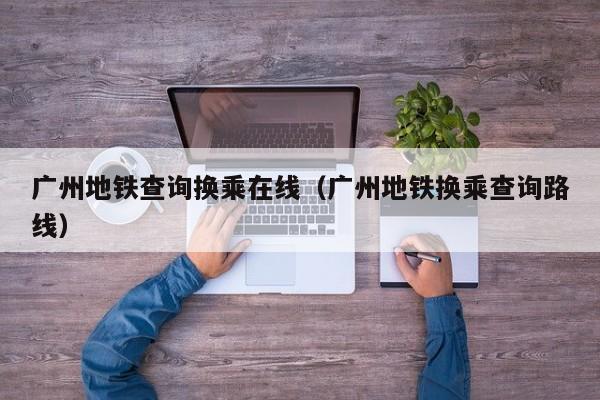 广州地铁查询换乘在线（广州地铁换乘查询路线）