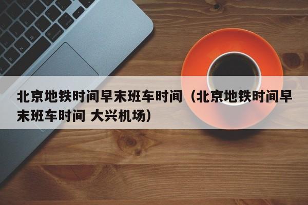 北京地铁时间早末班车时间（北京地铁时间早末班车时间 大兴机场）