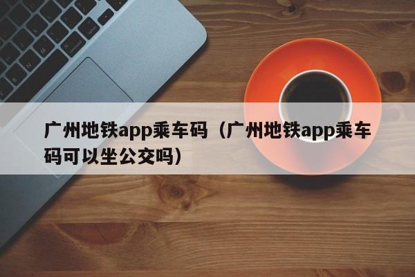 广州地铁app乘车码（广州地铁app乘车码可以坐公交吗）