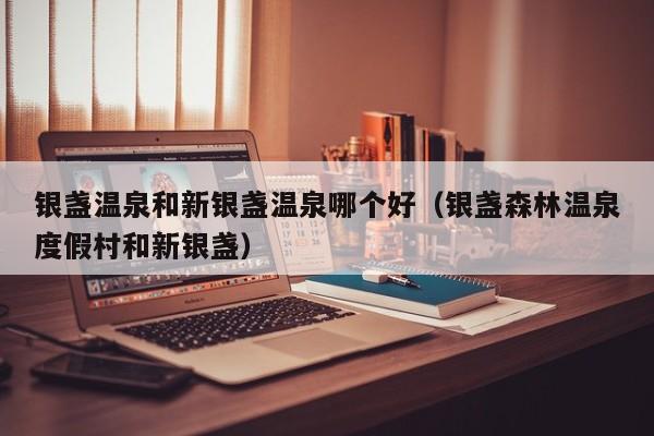 银盏温泉和新银盏温泉哪个好（银盏森林温泉度假村和新银盏）