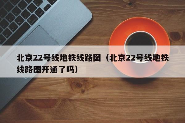 北京22号线地铁线路图（北京22号线地铁线路图开通了吗）