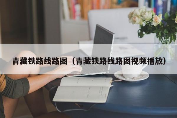 青藏铁路线路图（青藏铁路线路图视频播放）  第1张