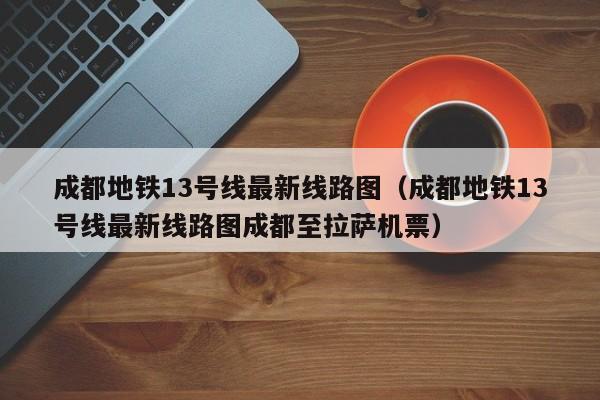 成都地铁13号线最新线路图（成都地铁13号线最新线路图成都至拉萨机票）