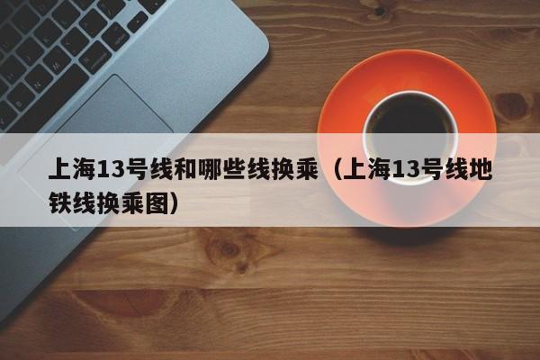 上海13号线和哪些线换乘（上海13号线地铁线换乘图）