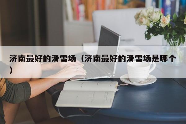 济南最好的滑雪场（济南最好的滑雪场是哪个）