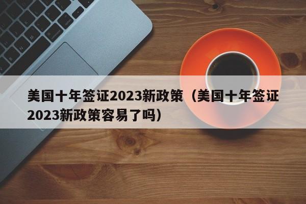美国十年签证2023新政策（美国十年签证2023新政策容易了吗）