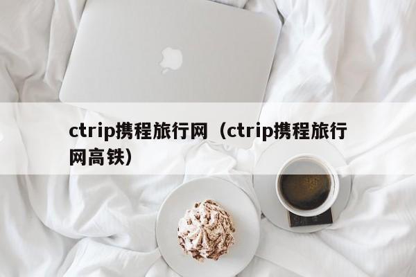 ctrip携程旅行网（ctrip携程旅行网高铁）
