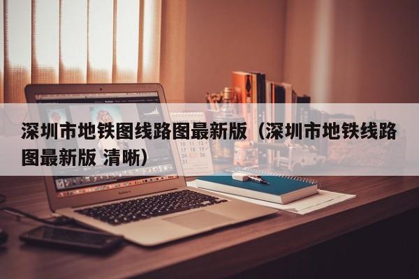 深圳市地铁图线路图最新版（深圳市地铁线路图最新版 清晰）